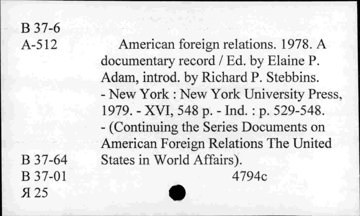 ﻿B 37-6
A-512
B 37-64
B 37-01 5125
American foreign relations. 1978. A documentary record / Ed. by Elaine P. Adam, introd, by Richard P. Stebbins.
-	New York : New York University Press, 1979. - XVI, 548 p. - Ind. : p. 529-548.
-	(Continuing the Series Documents on American Foreign Relations The United States in World Affairs).
4794c